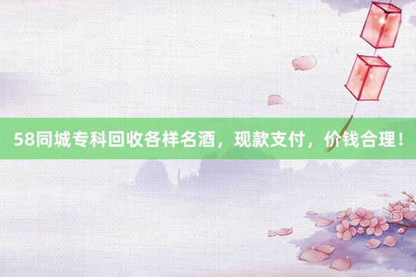 58同城专科回收各样名酒，现款支付，价钱合理！