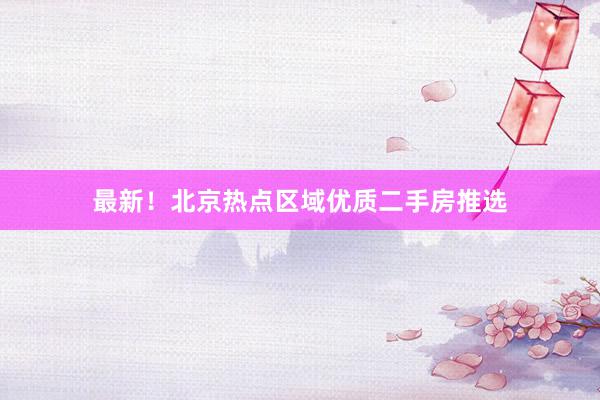 最新！北京热点区域优质二手房推选