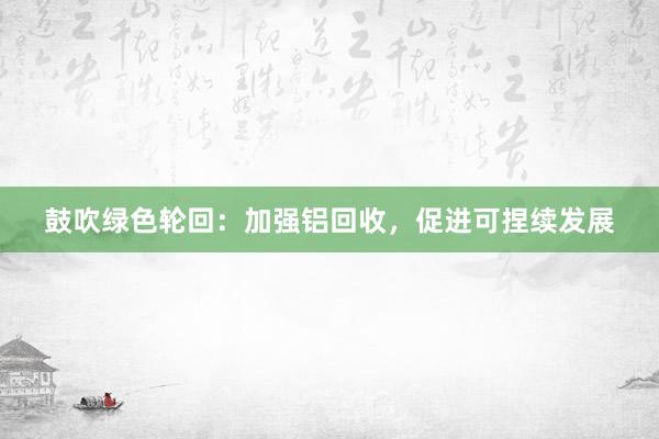鼓吹绿色轮回：加强铝回收，促进可捏续发展