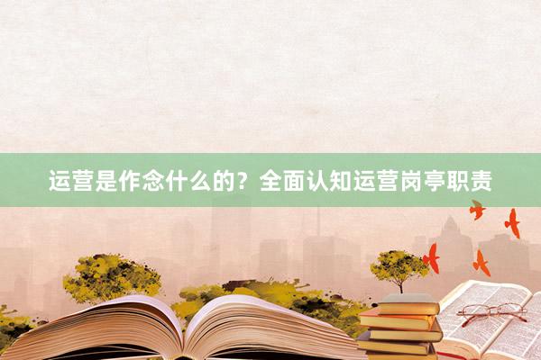 运营是作念什么的？全面认知运营岗亭职责