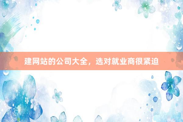 建网站的公司大全，选对就业商很紧迫