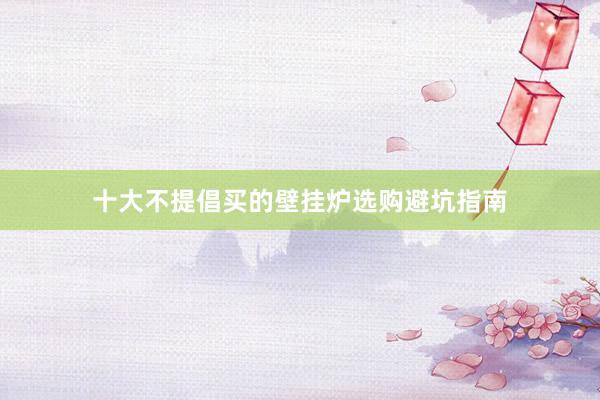 十大不提倡买的壁挂炉选购避坑指南